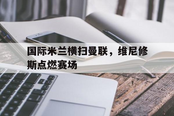 国际米兰横扫曼联，维尼修斯点燃赛场